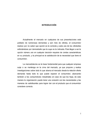 1
INTRODUCCIÓN
Actualmente el mercado en cualquiera de sus presentaciones está
poblado de numerosas demandas y aún más de ofertas, el consumidor
dudoso por no saber que opción es la correcta y cada una de los ofertantes
esforzándose por demostrarle que la suya es la indicada. Para llegar a ser la
opción número uno en cualquier decisión requiere de ciertas características
en su producto, y la principal es la satisfacción de la necesidad que tiene el
consumidor.
La mercadotecnia es la base fundamental para que cualquier empresa
surja o se mantenga en la cima del mercado, ya que propone y realiza
investigaciones sobre todo lo que abarca el mercado desde la relación oferta
demanda hasta todo lo que puede esperar el consumidor, abarcando
también a los consumidores industriales en caso de que los haya, de esta
manera la organización puede tener una conexión con las necesidades y las
maneras de satisfacerlas para lograr dar con el producto que el consumidor
considere correcto.
 