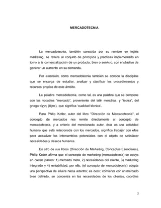 2
MERCADOTECNIA
La mercadotecnia, también conocida por su nombre en inglés
marketing, se refiere al conjunto de principios y prácticas implementado en
torno a la comercialización de un producto, bien o servicio, con el objetivo de
generar un aumento en su demanda.
Por extensión, como mercadotecnia también se conoce la disciplina
que se encarga de estudiar, analizar y clasificar los procedimientos y
recursos propios de este ámbito.
La palabra mercadotecnia, como tal, es una palabra que se compone
con los vocablos “mercado”, proveniente del latín mercātus, y “tecnia”, del
griego τέχνη (téjne), que significa ‘cualidad técnica’.
Para Philip Kotler, autor del libro "Dirección de Mercadotecnia", el
concepto de mercados nos remite directamente al concepto de
mercadotecnia, y a criterio del mencionado autor, ésta es una actividad
humana que está relacionada con los mercados, significa trabajar con ellos
para actualizar los intercambios potenciales con el objeto de satisfacer
necesidades y deseos humanos.
En otro de sus libros (Dirección de Marketing, Conceptos Esenciales),
Philip Kotler afirma que el concepto de marketing (mercadotecnia) se apoya
en cuatro pilares: 1) mercado meta, 2) necesidades del cliente, 3) marketing
integrado y 4) rentabilidad; por ello, (el concepto de mercadotecnia) adopta
una perspectiva de afuera hacia adentro; es decir, comienza con un mercado
bien definido, se concentra en las necesidades de los clientes, coordina
 