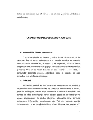 3
todas las actividades que afectarán a los clientes y produce utilidades al
satisfacerlos.
FUNDAMENTOS BÁSICOS DE LA MERCADOTECNIA
1. Necesidades, deseos y demandas.
El punto de partida del marketing reside en las necesidades de las
personas. Por necesidad entendemos una carencia genérica, ya sea esta
física (como la alimentación, el vestido o la seguridad), social (como la
aceptación o la pertenencia a un grupo) o individual (como la autorrealización
personal). Con tal de hacer desaparecer esta carencia o necesidad, el
consumidor desarrolla deseos, entendidos como la carencia de algo
específico que satisface la necesidad.
2. Producto.
Por norma general, en las sociedades desarrolladas los deseos y
necesidades se satisfacen a través de productos. Normalmente el término
producto nos sugiere un bien físico, tal como un automóvil, un televisor o una
cámara de fotos. Sin embargo, hoy en día son pocos los productos que no
vienen acompañados de ciertos elementos adicionales como servicios
adicionales, información, experiencias, etc. Así, por ejemplo, cuando
compramos un coche, no solo adquirimos el bien físico que este supone, sino
 