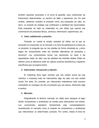 4
también aspectos asociados a él como la garantía, unas condiciones de
financiación determinadas, un servicio de taller y reparación, etc. En este
sentido, debemos concebir el producto como una propuesta de valor, es
decir, un conjunto de ventajas que contribuyen a satisfacer las necesidades.
Esta propuesta de valor se materializa en una oferta que supone una
combinación de productos físicos, servicios, información, experiencias, etc.
3. Valor, satisfacción y emoción.
Teniendo en cuenta la amplia variedad de oferta con la que se
encuentra el consumidor en el mercado a la hora de plantearse la compra de
un producto, la pregunta que se nos plantea de forma inmediata es: ¿cómo
eligen los consumidores entre las distintas alternativas de productos y
servicios? Los consumidores toman sus decisiones en base a las
expectativas netas de valor que les plantean las distintas ofertas. Estas se
definen como la diferencia entre los valores positivos (beneficios) y negativos
(sacrificios) que se espera recibir.
4. Intercambio, transacción y relación.
El marketing tiene lugar siempre que una unidad social (ya sea
individuo o empresa) trata de intercambiar algo de valor con otra unidad
social. Por tanto, En concreto, por intercambio entendemos todo proceso
consistente en conseguir de otro el producto que uno desea, ofreciendo algo
a cambio.
5. Mercado.
Originalmente el término mercado se utilizó para designar el lugar
donde compradores y vendedores se reunían para intercambiar sus bienes.
Los economistas adoptaron directamente esta conceptualización,
considerando el mercado como el conjunto de compradores y vendedores
que intercambian un determinado producto. Por contra, desde el área de
 