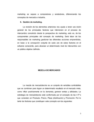 5
marketing se separa a compradores y vendedores, diferenciando los
conceptos de mercado e industria.
6. Gestión de marketing.
La revisión de los elementos anteriores nos ayuda a tener una visión
general de los principales factores que intervienen en el proceso de
intercambio concebido desde la perspectiva de marketing, esto es, de los
componentes principales del concepto de marketing. Será labor de los
responsables de marketing gestionar las diferentes acciones emprendidas,
en base a la concepción conjunta de cada uno de estos factores en el
esfuerzo consciente, para alcanzar un determinado nivel de intercambio con
un público objetivo definido.
MEZCLA DE MERCADEO
La mezcla de mercadotecnia es un conjunto de variables controlables
que se combinan para lograr un determinado resultado en el mercado meta,
como influir positivamente en la demanda, generar ventas y utilidades. La
estrategia de mercadotecnia está conformada por el concepto de las 4 P´s
que consisten en Producto, Precio, Plaza (distribución) y Promoción. Por lo
tanto los factores que constituyen este concepto son los siguientes:
 