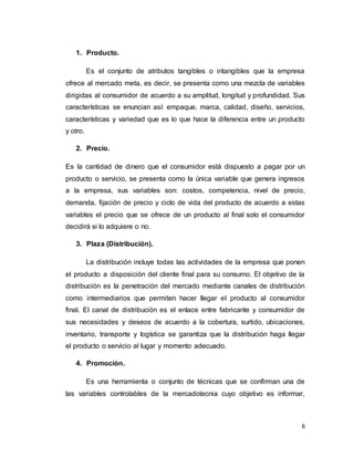 6
1. Producto.
Es el conjunto de atributos tangibles o intangibles que la empresa
ofrece al mercado meta, es decir, se presenta como una mezcla de variables
dirigidas al consumidor de acuerdo a su amplitud, longitud y profundidad. Sus
características se enuncian así: empaque, marca, calidad, diseño, servicios,
características y variedad que es lo que hace la diferencia entre un producto
y otro.
2. Precio.
Es la cantidad de dinero que el consumidor está dispuesto a pagar por un
producto o servicio, se presenta como la única variable que genera ingresos
a la empresa, sus variables son: costos, competencia, nivel de precio,
demanda, fijación de precio y ciclo de vida del producto de acuerdo a estas
variables el precio que se ofrece de un producto al final solo el consumidor
decidirá si lo adquiere o no.
3. Plaza (Distribución).
La distribución incluye todas las actividades de la empresa que ponen
el producto a disposición del cliente final para su consumo. El objetivo de la
distribución es la penetración del mercado mediante canales de distribución
como intermediarios que permiten hacer llegar el producto al consumidor
final. El canal de distribución es el enlace entre fabricante y consumidor de
sus necesidades y deseos de acuerdo a la cobertura, surtido, ubicaciones,
inventario, transporte y logística se garantiza que la distribución haga llegar
el producto o servicio al lugar y momento adecuado.
4. Promoción.
Es una herramienta o conjunto de técnicas que se confirman una de
las variables controlables de la mercadotecnia cuyo objetivo es informar,
 