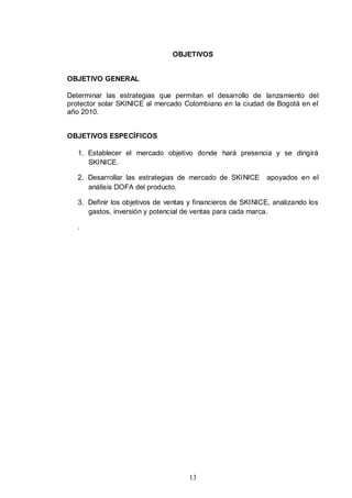 OBJETIVOS


OBJETIVO GENERAL

Determinar las estrategias que permitan el desarrollo de lanzamiento del
protector solar SKINICE al mercado Colombiano en la ciudad de Bogotá en el
año 2010.


OBJETIVOS ESPECÍFICOS

   1. Establecer el mercado objetivo donde hará presencia y se dirigirá
      SKINICE.

   2. Desarrollar las estrategias de mercado de SKINICE      apoyados en el
      análisis DOFA del producto.

   3. Definir los objetivos de ventas y financieros de SKINICE, analizando los
      gastos, inversión y potencial de ventas para cada marca.

   .




                                     13
 