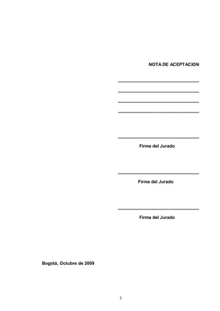 NOTA DE ACEPTACION


                          _________________________________

                          _________________________________

                          _________________________________

                          _________________________________




                          _________________________________

                                  Firma del Jurado




                          _________________________________

                                  Firma del Jurado




                          _________________________________

                                  Firma del Jurado




Bogotá, Octubre de 2009




                          3
 