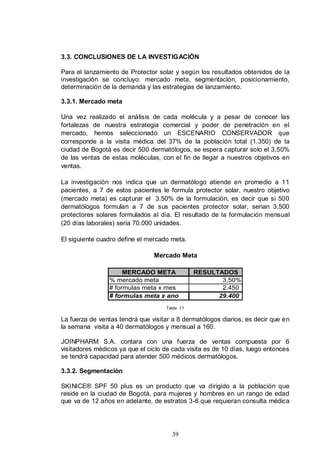 3.3. CONCLUSIONES DE LA INVESTIGACIÓN

Para el lanzamiento de Protector solar y según los resultados obtenidos de la
investigación se concluyo: mercado meta, segmentación, posicionamiento,
determinación de la demanda y las estrategias de lanzamiento.

3.3.1. Mercado meta

Una vez realizado el análisis de cada molécula y a pesar de conocer las
fortalezas de nuestra estrategia comercial y poder de penetración en el
mercado, hemos seleccionado un ESCENARIO CONSERVADOR que
corresponde a la visita médica del 37% de la población total (1.350) de la
ciudad de Bogotá es decir 500 dermatólogos, se espera capturar solo el 3,50%
de las ventas de estas moléculas, con el fin de llegar a nuestros objetivos en
ventas.

La investigación nos indica que un dermatólogo atiende en promedio a 11
pacientes, a 7 de estos pacientes le formula protector solar, nuestro objetivo
(mercado meta) es capturar el 3.50% de la formulación, es decir que si 500
dermatólogos formulan a 7 de sus pacientes protector solar, serian 3.500
protectores solares formulados al día. El resultado de la formulación mensual
(20 días laborales) seria 70.000 unidades.

El siguiente cuadro define el mercado meta.

                                Mercado Meta

                     MERCADO META               RESULTADOS
                % mercado meta                         3,50%
                # formulas meta x mes                  2.450
                # formulas meta x ano                 29.400
                                    Tabla: 11

La fuerza de ventas tendrá que visitar a 8 dermatólogos diarios, es decir que en
la semana visita a 40 dermatólogos y mensual a 160.

JOINPHARM S.A. contara con una fuerza de ventas compuesta por 6
visitadores médicos ya que el ciclo de cada visita es de 10 días, luego entonces
se tendrá capacidad para atender 500 médicos dermatólogos.

3.3.2. Segmentación

SKINICE® SPF 50 plus es un producto que va dirigido a la población que
reside en la ciudad de Bogotá, para mujeres y hombres en un rango de edad
que va de 12 años en adelante, de estratos 3-6 que requieran consulta médica




                                      39
 