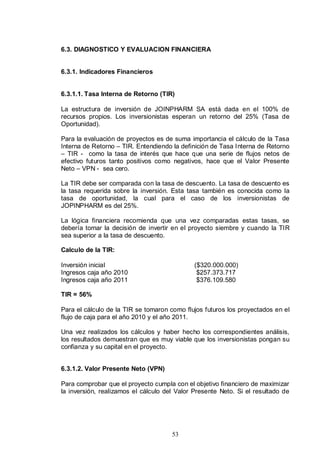 6.3. DIAGNOSTICO Y EVALUACION FINANCIERA


6.3.1. Indicadores Financieros


6.3.1.1. Tasa Interna de Retorno (TIR)

La estructura de inversión de JOINPHARM SA está dada en el 100% de
recursos propios. Los inversionistas esperan un retorno del 25% (Tasa de
Oportunidad).

Para la evaluación de proyectos es de suma importancia el cálculo de la Tasa
Interna de Retorno – TIR. Entendiendo la definición de Tasa Interna de Retorno
– TIR - como la tasa de interés que hace que una serie de flujos netos de
efectivo futuros tanto positivos como negativos, hace que el Valor Presente
Neto – VPN - sea cero.

La TIR debe ser comparada con la tasa de descuento. La tasa de descuento es
la tasa requerida sobre la inversión. Esta tasa también es conocida como la
tasa de oportunidad, la cual para el caso de los inversionistas de
JOPINPHARM es del 25%.

La lógica financiera recomienda que una vez comparadas estas tasas, se
debería tomar la decisión de invertir en el proyecto siembre y cuando la TIR
sea superior a la tasa de descuento.

Calculo de la TIR:

Inversión inicial                             ($320.000.000)
Ingresos caja año 2010                         $257.373.717
Ingresos caja año 2011                         $376.109.580

TIR = 56%

Para el cálculo de la TIR se tomaron como flujos futuros los proyectados en el
flujo de caja para el año 2010 y el año 2011.

Una vez realizados los cálculos y haber hecho los correspondientes análisis,
los resultados demuestran que es muy viable que los inversionistas pongan su
confianza y su capital en el proyecto.


6.3.1.2. Valor Presente Neto (VPN)

Para comprobar que el proyecto cumpla con el objetivo financiero de maximizar
la inversión, realizamos el cálculo del Valor Presente Neto. Si el resultado de




                                      53
 