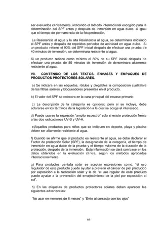 ser evaluados clínicamente, indicando el método internacional escogido para la
determinación del SPF antes y después de inmersión en agua dulce, al igual
que el tiempo de permanencia de la fotoprotección.

 La Resistencia al agua y la alta Resistencia al agua, se determinara midiendo
el SPF antes y después de repetidos periodos de actividad en agua dulce. Si
un producto retiene el 90% del SPF inicial después de efectuar una prueba d e
40 minutos de inmersión, se determinara resistente al agua.

Si un producto retiene como mínimo el 80% de su SPF inicial después de
efectuar una prueba de 80 minutos de inmersión de denominara altamente
resistente al agua.

VII. CONTENIDO DE LOS TEXTOS, ENVASES Y EMPAQUES DE
PRODUCTOS PROTECTORES SOLARES.

 a) Se indicara en las etiquetas, rótulos y plegables la composición cualitativa
de los filtros solares y bioqueadores presentes en el producto.

b) El valor del SPF se colocara en la cara principal del envase primario

 c) La descripción de la categoría es opcional, pero si se incluye, debe
aclararse en los términos de la legislación a la cual se acoge el interesado.

d) Puede usarse la expresión “amplio espectro” solo si existe protección frente
a las dos radicaciones UV-B y UV-A.

 e)Aquellos productos para niños que se indiquen en deporte, playa y piscina
deben ser altamente resistente al agua.

f) Cuando se afirme que el producto es resistente al agua, se debe declarar el
Factor de protección Solar (SPF), la designación de la categoría, el tiempo de
inmersión en agua dulce de la prueba y el tiempo máximo de la duración de la
protección, después de la inmersión. Esta información se dará con base en los
datos obtenidos en la evaluación clínica, según los métodos aprobados
internacionalmente.

g) Para productos pantalla solar se aceptan expresiones como: “el uso
regulador de este producto puede ayudar a prevenir el cáncer de piel producido
por exposición a la radicación solar y la de “el uso regular de este producto
puede ayudar a la prevención del envejecimiento de la piel por exposición al
sol”.

 h) En las etiquetas de productos protectores solares deben aparecer las
siguientes advertencias:

“No usar en menores de 6 meses” y “Evite al contacto con los ojos”




                                       64
 