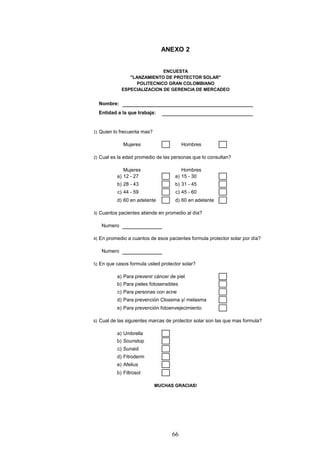 ANEXO 2


                            ENCUESTA
               "LANZAMIENTO DE PROTECTOR SOLAR"
                  POLITECNICO GRAN COLOMBIANO
            ESPECIALIZACION DE GERENCIA DE MERCADEO


  Nombre:
  Entidad a la que trabaja:


1) Quien lo frecuenta mas?

             Mujeres                     Hombres

2) Cual es la edad promedio de las personas que lo consultan?

             Mujeres                   Hombres
          a) 12 - 27                a) 15 - 30
          b) 28 - 43                b) 31 - 45
          c) 44 - 59                c) 45 - 60
          d) 60 en adelante         d) 60 en adelante

3) Cuantos pacientes atiende en promedio al día?

   Numero

4) En promedio a cuantos de esos pacientes formula protector solar por día?

   Numero

5) En que casos formula usted protector solar?

          a) Para prevenir cáncer de piel
          b) Para pieles fotosensibles
          c) Para personas con acne
          d) Para prevención Cloasma y/ melasma
          e) Para prevención fotoenvejecimiento

6) Cual de las siguientes marcas de protector solar son las que mas formula?

          a) Umbrella
          b) Sounstop
          c) Sunaid
          d) Fitroderm
          e) Afelius
          b) Filtrosol

                             MUCHAS GRACIAS!




                                   66
 