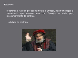 Requerer: 
Cobrança a Antonio por danos morais a Shylock, pela humilhação e 
desrespeito que Antonio teve com Shylock, e ainda pelo 
descumprimento do contrato. 
Nulidade do contrato 
 