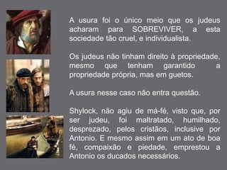 A usura foi o único meio que os judeus 
acharam para SOBREVIVER, a esta 
sociedade tão cruel, e individualista. 
Os judeus não tinham direito à propriedade, 
mesmo que tenham garantido a 
propriedade própria, mas em guetos. 
A usura nesse caso não entra questão. 
Shylock, não agiu de má-fé, visto que, por 
ser judeu, foi maltratado, humilhado, 
desprezado, pelos cristãos, inclusive por 
Antonio. E mesmo assim em um ato de boa 
fé, compaixão e piedade, emprestou a 
Antonio os ducados necessários. 
 