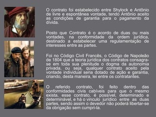 O contrato foi estabelecido entre Shylock e Antônio 
de livre e espontânea vontade, tendo Antônio aceito 
as condições de garantia para o pagamento da 
dívida. 
Posto que Contrato é o acordo de duas ou mais 
vontades, na conformidade da ordem jurídica, 
destinado a estabelecer uma regulamentação de 
interesses entre as partes. 
Foi no Código Civil Francês, o Código de Napoleão 
de 1804 que a teoria jurídica dos contratos consagra-se 
em toda sua plenitude o dogma da autonomia 
privada, ou seja, qualquer contrato aceito pela 
vontade individual seria dotado de ação e garantia, 
criando, desta maneira, lei entre os contratantes. 
O referido contrato, foi feito dentro das 
conformidades civis cabíveis para que o mesmo 
exista, esse contrato, é possível, determinado e 
determinável, e há o vinculo jurídico entre as duas 
partes, sendo assim o devedor não poderá libertar-se 
da obrigação sem cumpri-la. 
 