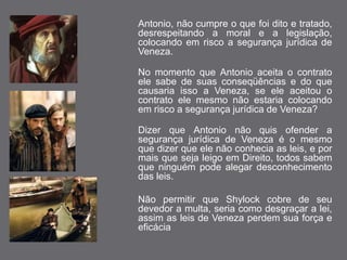Antonio, não cumpre o que foi dito e tratado, 
desrespeitando a moral e a legislação, 
colocando em risco a segurança jurídica de 
Veneza. 
No momento que Antonio aceita o contrato 
ele sabe de suas conseqüências e do que 
causaria isso a Veneza, se ele aceitou o 
contrato ele mesmo não estaria colocando 
em risco a segurança jurídica de Veneza? 
Dizer que Antonio não quis ofender a 
segurança jurídica de Veneza é o mesmo 
que dizer que ele não conhecia as leis, e por 
mais que seja leigo em Direito, todos sabem 
que ninguém pode alegar desconhecimento 
das leis. 
Não permitir que Shylock cobre de seu 
devedor a multa, seria como desgraçar a lei, 
assim as leis de Veneza perdem sua força e 
eficácia 
 