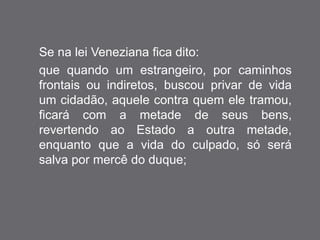 Se na lei Veneziana fica dito: 
que quando um estrangeiro, por caminhos 
frontais ou indiretos, buscou privar de vida 
um cidadão, aquele contra quem ele tramou, 
ficará com a metade de seus bens, 
revertendo ao Estado a outra metade, 
enquanto que a vida do culpado, só será 
salva por mercê do duque; 
 