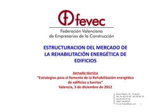 ESTRUCTURACION	
  DEL	
  MERCADO	
  DE	
  
     LA	
  REHABILITACIÓN	
  ENERGÉTICA	
  DE	
  
                    EDIFICIOS	
  

                                Jornada	
  técnica	
  
“Estrategias	
  para	
  el	
  fomento	
  de	
  la	
  Rehabilitación	
  energé9ca	
  
                          de	
  ediﬁcios	
  y	
  barrios”	
  
                 Valencia,	
  3	
  de	
  diciembre	
  de	
  2012	
  



                                                                                       1	
  
 