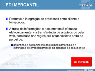 EDI MERCANTIL Promove a integração de processos entre cliente e fornecedor.  A troca de informações e documentos é efetuada eletronicamente, via transferência de arquivos ou pela web, com base nas regras pré-estabelecidas entre os parceiros. garantindo a padronização das rotinas comerciais e a eliminação de erros decorrentes da digitação de documentos edi mercantil 