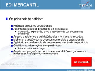 EDI MERCANTIL Os principais benefícios:  Redução de custos operacionais Automatiza todos os processos de integração:  importação, exportação, envio e recebimento dos documentos eletrônicos Acesso a relatórios e ao histórico das mensagens trocadas. Melhorar a gestão dos processos comerciais e operacionais Agilidade na conferência de documentos e entrada de produtos Qualifica as informações compartilhadas:  datas e dados de entrega Arquivos criptografados com assinatura eletrônica garantem a integridade e o sigilo das informações. edi mercantil 