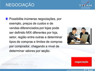 NEGOCIAÇÃO Possibilita inúmeras negociações, por exemplo, preços de custos e de vendas diferenciados por lojas pode ser definido MIX diferentes por loja, setor, região entre outras e determinar tipos de compras e limites de compras por comprador, chegando a nível de determinar valores por seção.  negociação 