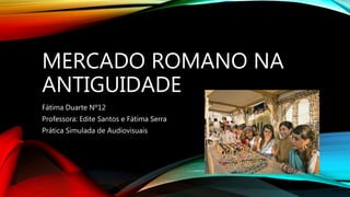MERCADO ROMANO NA
ANTIGUIDADE
Fátima Duarte Nº12
Professora: Edite Santos e Fátima Serra
Prática Simulada de Audiovisuais
 