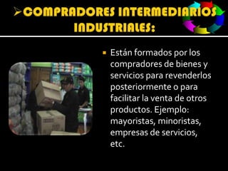 COMPRADORES INTERMEDIARIOS INDUSTRIALES:Están formados por los compradores de bienes y servicios para revenderlos posteriormente o para facilitar la venta de otros productos. Ejemplo: mayoristas, minoristas, empresas de servicios, etc.
