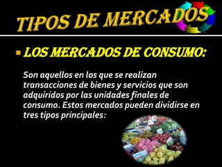 TIPOS DE MERCADOSLOS MERCADOS DE CONSUMO:Son aquellos en los que se realizan transacciones de bienes y servicios que son adquiridos por las unidades finales de consumo. Estos mercados pueden dividirse en tres tipos principales: