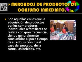 MERCADOS DE PRODUCTOS DE CONSUMO INMEDIATO.Son aquellos en los que la adquisición de productos por los compradores individuales o familiares se realiza con gran frecuencia, siendo generalmente consumidos al poco tiempo de su adquisición. Es el caso del pescado, de la carne, las bebidas, etc.