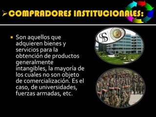 COMPRADORES INSTITUCIONALES:Son aquellos que adquieren bienes y servicios para la obtención de productos generalmente intangibles, la mayoría de los cuales no son objeto de comercialización. Es el caso, de universidades, fuerzas armadas, etc.