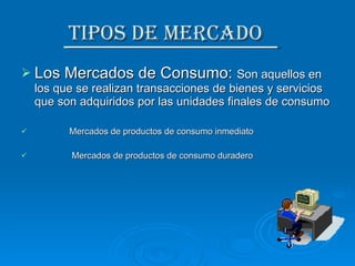 Tipos de Mercado  Los Mercados de Consumo:  Son aquellos en los que se realizan transacciones de bienes y servicios que son adquiridos por las unidades finales de consumo Mercados de productos de consumo inmediato Mercados de productos de consumo duradero 