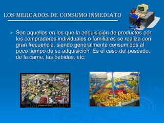 Los Mercados de Consumo inmediato  Son aquellos en los que la adquisición de productos por los compradores individuales o familiares se realiza con gran frecuencia, siendo generalmente consumidos al poco tiempo de su adquisición. Es el caso del pescado, de la carne, las bebidas, etc. 