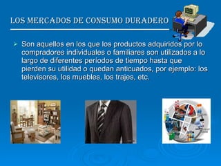 Los Mercados de Consumo duradero  Son aquellos en los que los productos adquiridos por lo compradores individuales o familiares son utilizados a lo largo de diferentes períodos de tiempo hasta que pierden su utilidad o quedan anticuados, por ejemplo: los televisores, los muebles, los trajes, etc. 