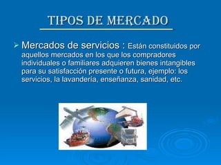 Tipos de Mercado  Mercados de servicios :  Están constituidos por aquellos mercados en los que los compradores individuales o familiares adquieren bienes intangibles para su satisfacción presente o futura, ejemplo: los servicios, la lavandería, enseñanza, sanidad, etc. 