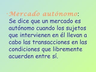 Mercado autónomo :  Se dice que un mercado es autónomo cuando los sujetos que intervienen en él llevan a cabo las transacciones en las condiciones que libremente acuerden entre sí.  