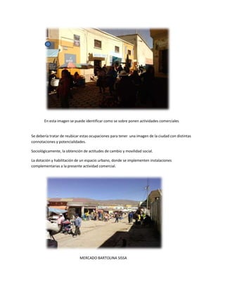 En esta imagen se puede identificar como se sobre ponen actividades comerciales


Se debería tratar de reubicar estas ocupaciones para tener una imagen de la ciudad con distintas
connotaciones y potencialidades.

Sociológicamente, la obtención de actitudes de cambio y movilidad social.

La dotación y habilitación de un espacio urbano, donde se implementen instalaciones
complementarias a la presente actividad comercial.




                             MERCADO BARTOLINA SISSA
 
