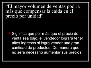 “ El mayor volumen de ventas podría más que compensar la caída en el precio por unidad” Significa que por más que el precio de venta sea bajo, el vendedor logrará tener altos ingresos si logra vender una gran cantidad de productos. De manera que no será necesario aumentar sus precios. 