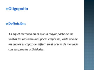 Es aquel mercado en el que la mayor parte de las
ventas las realizan unas pocas empresas, cada una de
las cuales es capaz de influir en el precio de mercado
con sus propias actividades.
 