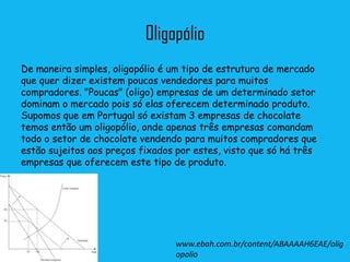 Oligopólio
De maneira simples, oligopólio é um tipo de estrutura de mercado
que quer dizer existem poucos vendedores para muitos
compradores. "Poucas" (oligo) empresas de um determinado setor
dominam o mercado pois só elas oferecem determinado produto.
Supomos que em Portugal só existam 3 empresas de chocolate
temos então um oligopólio, onde apenas três empresas comandam
todo o setor de chocolate vendendo para muitos compradores que
estão sujeitos aos preços fixados por estes, visto que só há três
empresas que oferecem este tipo de produto.




                                  www.ebah.com.br/content/ABAAAAH6EAE/olig
                                  opolio
 