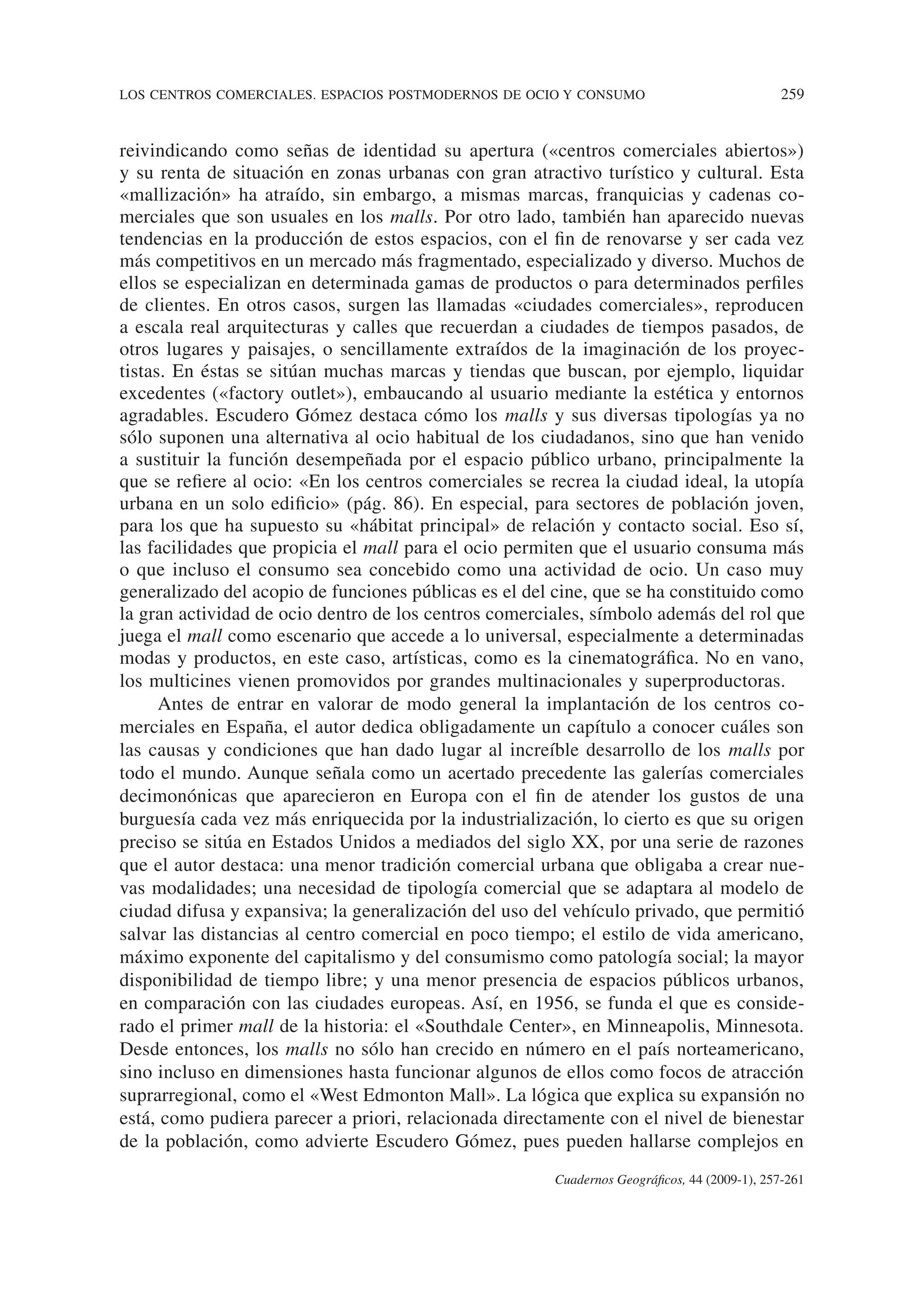 LOS CENTROS COMERCIALES. ESPACIOS POSTMODERNOS DE OCIO Y CONSUMO 259
Cuadernos Geográficos, 44 (2009-1), 257-261
reivindicando como señas de identidad su apertura («centros comerciales abiertos»)
y su renta de situación en zonas urbanas con gran atractivo turístico y cultural. Esta
«mallización» ha atraído, sin embargo, a mismas marcas, franquicias y cadenas co-
merciales que son usuales en los malls. Por otro lado, también han aparecido nuevas
tendencias en la producción de estos espacios, con el fin de renovarse y ser cada vez
más competitivos en un mercado más fragmentado, especializado y diverso. Muchos de
ellos se especializan en determinada gamas de productos o para determinados perfiles
de clientes. En otros casos, surgen las llamadas «ciudades comerciales», reproducen
a escala real arquitecturas y calles que recuerdan a ciudades de tiempos pasados, de
otros lugares y paisajes, o sencillamente extraídos de la imaginación de los proyec-
tistas. En éstas se sitúan muchas marcas y tiendas que buscan, por ejemplo, liquidar
excedentes («factory outlet»), embaucando al usuario mediante la estética y entornos
agradables. Escudero Gómez destaca cómo los malls y sus diversas tipologías ya no
sólo suponen una alternativa al ocio habitual de los ciudadanos, sino que han venido
a sustituir la función desempeñada por el espacio público urbano, principalmente la
que se refiere al ocio: «En los centros comerciales se recrea la ciudad ideal, la utopía
urbana en un solo edificio» (pág. 86). En especial, para sectores de población joven,
para los que ha supuesto su «hábitat principal» de relación y contacto social. Eso sí,
las facilidades que propicia el mall para el ocio permiten que el usuario consuma más
o que incluso el consumo sea concebido como una actividad de ocio. Un caso muy
generalizado del acopio de funciones públicas es el del cine, que se ha constituido como
la gran actividad de ocio dentro de los centros comerciales, símbolo además del rol que
juega el mall como escenario que accede a lo universal, especialmente a determinadas
modas y productos, en este caso, artísticas, como es la cinematográfica. No en vano,
los multicines vienen promovidos por grandes multinacionales y superproductoras.
Antes de entrar en valorar de modo general la implantación de los centros co-
merciales en España, el autor dedica obligadamente un capítulo a conocer cuáles son
las causas y condiciones que han dado lugar al increíble desarrollo de los malls por
todo el mundo. Aunque señala como un acertado precedente las galerías comerciales
decimonónicas que aparecieron en Europa con el fin de atender los gustos de una
burguesía cada vez más enriquecida por la industrialización, lo cierto es que su origen
preciso se sitúa en Estados Unidos a mediados del siglo XX, por una serie de razones
que el autor destaca: una menor tradición comercial urbana que obligaba a crear nue-
vas modalidades; una necesidad de tipología comercial que se adaptara al modelo de
ciudad difusa y expansiva; la generalización del uso del vehículo privado, que permitió
salvar las distancias al centro comercial en poco tiempo; el estilo de vida americano,
máximo exponente del capitalismo y del consumismo como patología social; la mayor
disponibilidad de tiempo libre; y una menor presencia de espacios públicos urbanos,
en comparación con las ciudades europeas. Así, en 1956, se funda el que es conside-
rado el primer mall de la historia: el «Southdale Center», en Minneapolis, Minnesota.
Desde entonces, los malls no sólo han crecido en número en el país norteamericano,
sino incluso en dimensiones hasta funcionar algunos de ellos como focos de atracción
suprarregional, como el «West Edmonton Mall». La lógica que explica su expansión no
está, como pudiera parecer a priori, relacionada directamente con el nivel de bienestar
de la población, como advierte Escudero Gómez, pues pueden hallarse complejos en
 