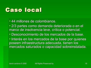 Caso local 44 millones de colombianos. 2/3 partes como demanda deteriorada o en el marco de insolvencia leve, crítica o potencial. Desconocimiento de los mercados de la base. Interés en los mercados de la base por quienes poseen infraestructura adecuada, tienen los mercados saturados o capacidad sobreinstalada. 