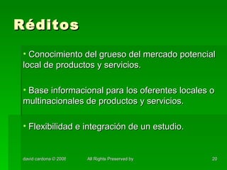 Réditos Conocimiento del grueso del mercado potencial local de productos y servicios. Base informacional para los oferentes locales o multinacionales de productos y servicios. Flexibilidad e integración de un estudio. 