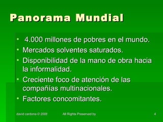 Panorama Mundial 4.000 millones de pobres en el mundo. Mercados solventes saturados. Disponibilidad de la mano de obra hacia la informalidad. Creciente foco de atención de las compañías multinacionales. Factores concomitantes. 