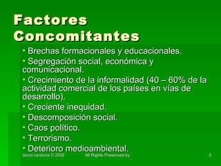 Factores Concomitantes Brechas formacionales y educacionales. Segregación social, económica y comunicacional. Crecimiento de la informalidad (40 – 60% de la actividad comercial de los países en vías de desarrollo). Creciente inequidad. Descomposición social. Caos político. Terrorismo. Deterioro medioambiental. 