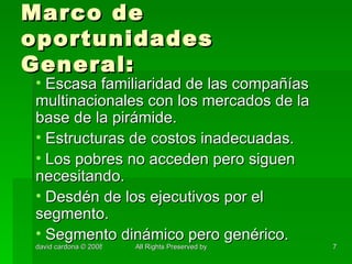 Marco de oportunidades General: Escasa familiaridad de las compañías multinacionales con los mercados de la base de la pirámide. Estructuras de costos inadecuadas. Los pobres no acceden pero siguen necesitando. Desdén de los ejecutivos por el segmento. Segmento dinámico pero genérico. 