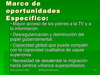 Marco de oportunidades Específico: Mayor acceso de los pobres a la TV y a la información. Desregularización y disminución del papel gubernamental. Capacidad global que puede competir con la capacidad cualitativa de capas superiores. Necesidad de desalentar la migración hacia centros urbanos superpoblados. 