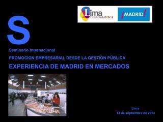 Seminario Internacional
PROMOCION EMPRESARIAL DESDE LA GESTIÓN PÚBLICA
EXPERIENCIA DE MADRID EN MERCADOS
S
Lima
12 de septiembre de 2013
 
