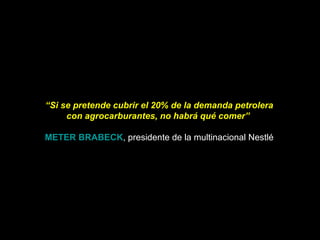 “ Si se pretende cubrir el 20% de la demanda petrolera con agrocarburantes, no habrá qué comer”    METER BRABECK , presidente de la multinacional Nestlé 