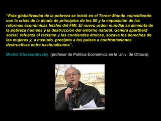 “ Esta globalización de la pobreza se inició en el Tercer Mundo coincidiendo con la crisis de la deuda de principios de los 80 y la imposición de las reformas económicas letales del FMI. El nuevo orden mundial se alimenta de la pobreza humana y la destrucción del entorno natural. Genera apartheid social, refuerza el racismo y las contiendas étnicas, socava los derechos de las mujeres y, a menudo, precipita a los países a confrontaciones destructivas entre nacionalismos ”. Michel Chossudovsky     (profesor de Política Económica en la Univ. de Ottawa)  