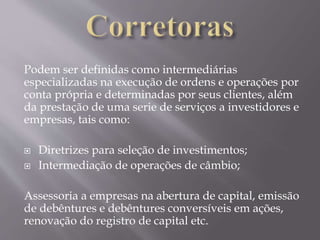 Podem ser definidas como intermediárias 
especializadas na execução de ordens e operações por 
conta própria e determinadas por seus clientes, além 
da prestação de uma serie de serviços a investidores e 
empresas, tais como: 
 Diretrizes para seleção de investimentos; 
 Intermediação de operações de câmbio; 
Assessoria a empresas na abertura de capital, emissão 
de debêntures e debêntures conversíveis em ações, 
renovação do registro de capital etc. 
