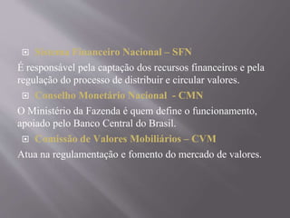  Sistema Financeiro Nacional – SFN 
É responsável pela captação dos recursos financeiros e pela 
regulação do processo de distribuir e circular valores. 
 Conselho Monetário Nacional - CMN 
O Ministério da Fazenda é quem define o funcionamento, 
apoiado pelo Banco Central do Brasil. 
 Comissão de Valores Mobiliários – CVM 
Atua na regulamentação e fomento do mercado de valores. 
 