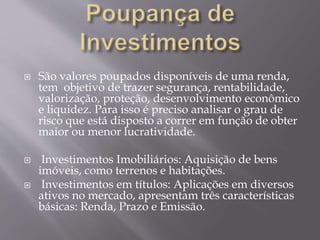  São valores poupados disponíveis de uma renda, 
tem objetivo de trazer segurança, rentabilidade, 
valorização, proteção, desenvolvimento econômico 
e liquidez. Para isso é preciso analisar o grau de 
risco que está disposto a correr em função de obter 
maior ou menor lucratividade. 
 Investimentos Imobiliários: Aquisição de bens 
imóveis, como terrenos e habitações. 
 Investimentos em títulos: Aplicações em diversos 
ativos no mercado, apresentam três características 
básicas: Renda, Prazo e Emissão. 
 