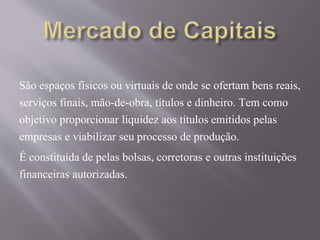 São espaços físicos ou virtuais de onde se ofertam bens reais, 
serviços finais, mão-de-obra, títulos e dinheiro. Tem como 
objetivo proporcionar liquidez aos títulos emitidos pelas 
empresas e viabilizar seu processo de produção. 
É constituída de pelas bolsas, corretoras e outras instituições 
financeiras autorizadas. 
 