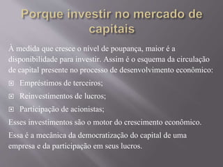 À medida que cresce o nível de poupança, maior é a 
disponibilidade para investir. Assim é o esquema da circulação 
de capital presente no processo de desenvolvimento econômico: 
 Empréstimos de terceiros; 
 Reinvestimentos de lucros; 
 Participação de acionistas; 
Esses investimentos são o motor do crescimento econômico. 
Essa é a mecânica da democratização do capital de uma 
empresa e da participação em seus lucros. 
 